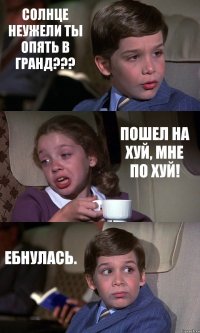 СОЛНЦЕ НЕУЖЕЛИ ТЫ ОПЯТЬ В ГРАНД??? ПОШЕЛ НА ХУЙ, МНЕ ПО ХУЙ! ЕБНУЛАСЬ.