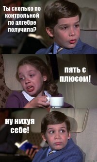 Ты сколько по контрольной по алгебре получила? пять с плюсом! ну нихуя себе!