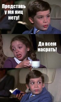 Представь у мя яиц нету! Да всем насрать! 