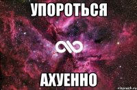 упороться ахуенно