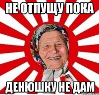 не отпущу пока денюшку не дам