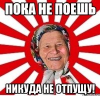 пока не поешь никуда не отпущу!