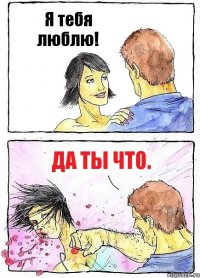 Я тебя люблю! Да ты что.
