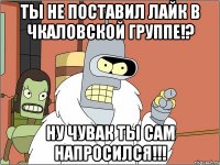 ты не поставил лайк в чкаловской группе!? ну чувак ты сам напросился!!!