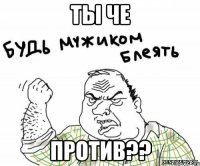 ты че против??