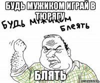 будь мужиком играй в тюрягу блять