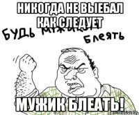 никогда не выебал как следует мужик блеать!