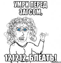 умри перед загсом, 121212, блеать!