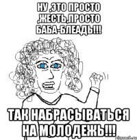 ну ,это просто ,жесть,просто баба-блеадь!!! так набрасываться на молодежь!!!