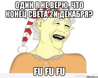 один я не верю, что конец света 2й декабря? fu fu fu