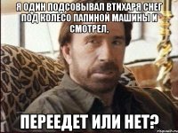 я один подсовывал втихаря снег под колесо папиной машины и смотрел, переедет или нет?