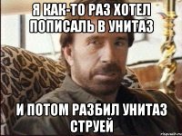 я как-то раз хотел пописаль в унитаз и потом разбил унитаз струей