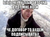 ыыы хуя у тебя заточка в рот мне ноги че договор то будем подписывать?