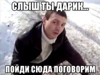 слыш ты дарик... пойди сюда поговорим