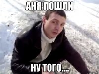 аня пошли ну того....