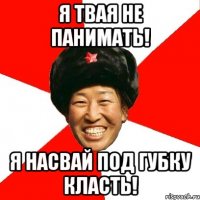 я твая не панимать! я насвай под губку класть!