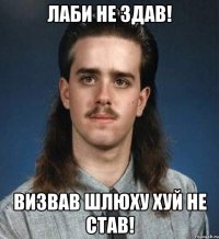 лаби не здав! визвав шлюху хуй не став!