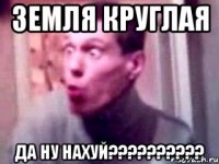 земля круглая да ну нахуй???