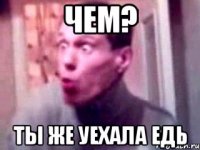 чем? ты же уехала едь