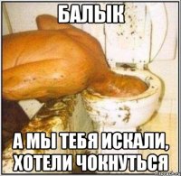 балык а мы тебя искали, хотели чокнуться