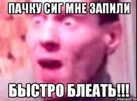 пачку сиг мне запили быстро блеать!!!