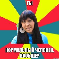 ты нормальный человек, вообще?