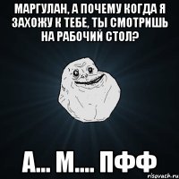 маргулан, а почему когда я захожу к тебе, ты смотришь на рабочий стол? а... м.... пфф