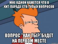 мне одной кажется что в хит-параде сто тупых вопросов вопрос "как ты?"будет на первом месте