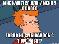 мне кажется,или у меня у одного говно не смывалось с 1-ого раза!?