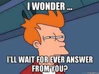 i wonder ... i'll wait for ever answer from you?