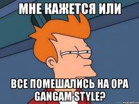 мне кажется или все помешались на opa gangam style?