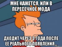 мне кажется, или в пересечное мода дходит через 3 года после ее реального появления...