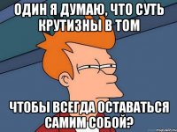 один я думаю, что суть крутизны в том чтобы всегда оставаться самим собой?