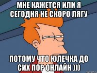 мне кажется или я сегодня не скоро лягу потому что юлечка до сих пор онлайн )))