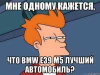 мне одному кажется, что bmw e39 m5 лучший автомобиль?