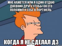 мне кажется или я один отдаю дневник другу,чтобы он его положил к себе в портфель, когда я не сделал дз