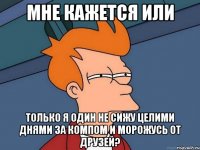 мне кажется или только я один не сижу целими днями за компом и морожусь от друзей?