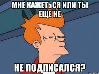 мне кажеться или ты еще не не подписался?