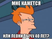 мне кажется или леонидычу 40 лет?