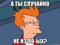 а ты случайно не из 90-ых?