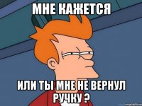 мне кажется или ты мне не вернул ручку ?