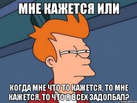 мне кажется или когда мне что то кажется, то мне кажется, то что я всех задолбал?