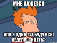 мне кажется или я один тут буду всю неделю сидеть?