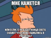 мне кажется или если 23 не будет конца света, скажут что снова ошиблись в расчетах?