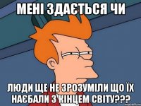 мені здається чи люди ще не зрозуміли що їх наєбали з кінцем світу???