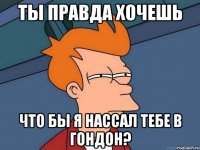 ты правда хочешь что бы я нассал тебе в гондон?