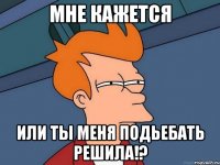 мне кажется или ты меня подьебать решила!?