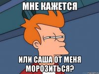 мне кажется или саша от меня морозиться?