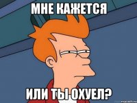 мне кажется или ты охуел?