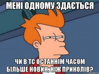 мені одному здається чи в тс останнім часом більше новин, ніж приколів?